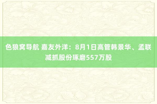 色狼窝导航 嘉友外洋：8月1日高管韩景华、孟联减抓股份琢磨557万股