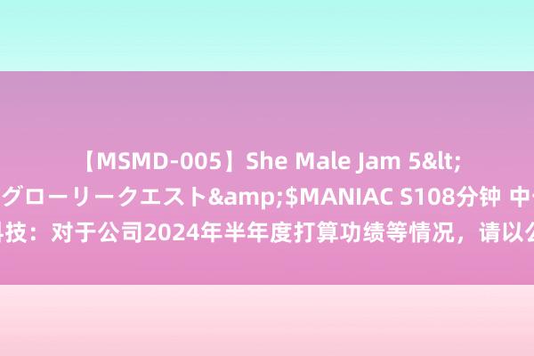 【MSMD-005】She Male Jam 5</a>2008-08-04グローリークエスト&$MANIAC S108分钟 中一科技：对于公司2024年半年度打算功绩等情况，请以公司后续浮现的半年度贯通为准