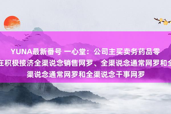 YUNA最新番号 一心堂：公司主买卖务药品零卖连锁，同期也在积极接济全渠说念销售网罗、全渠说念通常网罗和全渠说念干事网罗