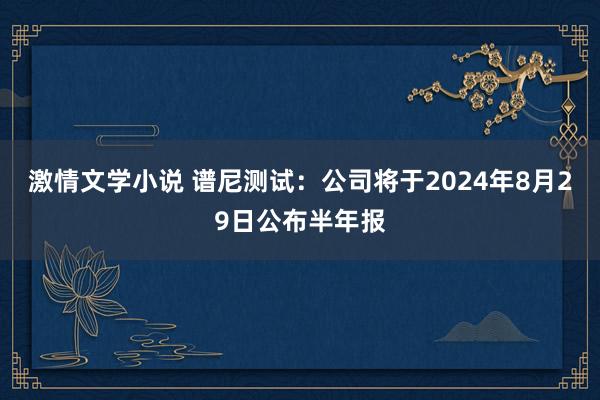 激情文学小说 谱尼测试：公司将于2024年8月29日公布半年报