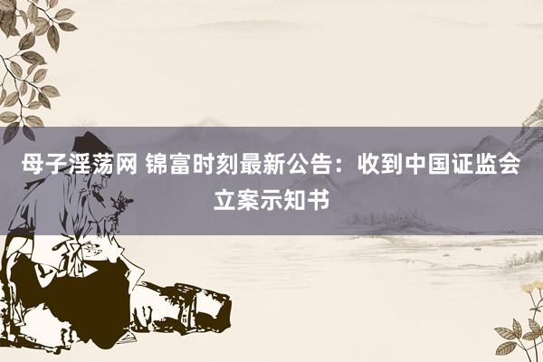 母子淫荡网 锦富时刻最新公告：收到中国证监会立案示知书