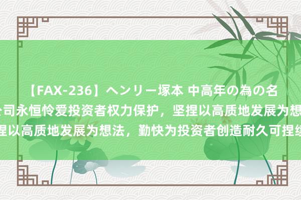 【FAX-236】ヘンリー塚本 中高年の為の名作裏ビデオ集 东田微：公司永恒怜爱投资者权力保护，坚捏以高质地发展为想法，勤快为投资者创造耐久可捏续的价值