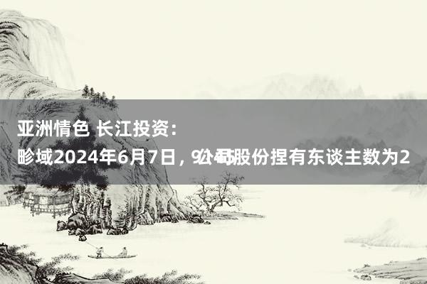 亚洲情色 长江投资：
畛域2024年6月7日，公司股份捏有东谈主数为29145