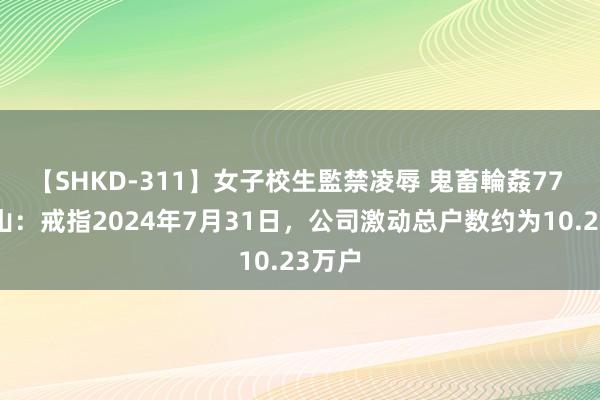 【SHKD-311】女子校生監禁凌辱 鬼畜輪姦77 罗牛山：戒指2024年7月31日，公司激动总户数约为10.23万户