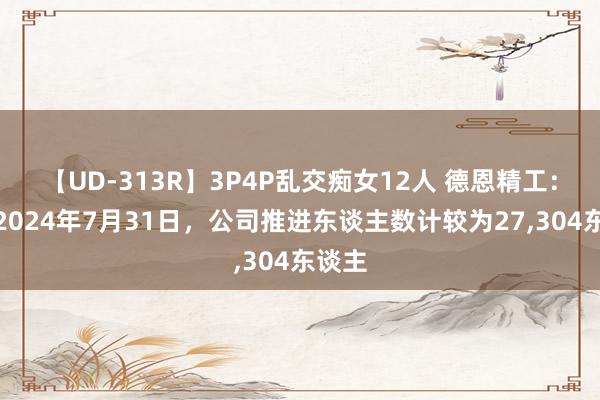 【UD-313R】3P4P乱交痴女12人 德恩精工：为止2024年7月31日，公司推进东谈主数计较为27,304东谈主