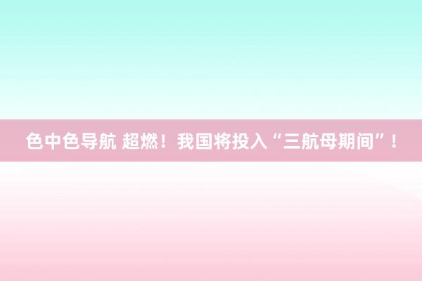 色中色导航 超燃！我国将投入“三航母期间”！