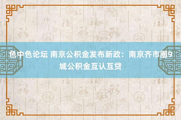 色中色论坛 南京公积金发布新政：南京齐市圈9城公积金互认互贷