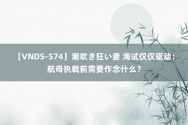 【VNDS-574】潮吹き狂い妻 海试仅仅驱动：航母执戟前需要作念什么？