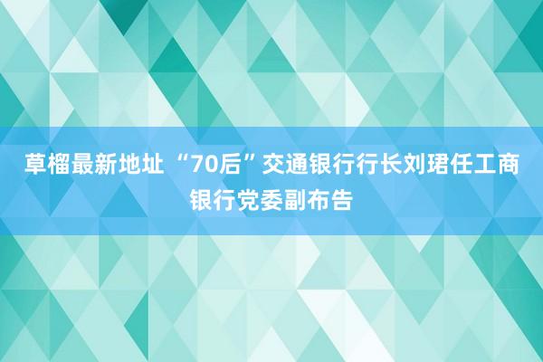 草榴最新地址 “70后”交通银行行长刘珺任工商银行党委副布告