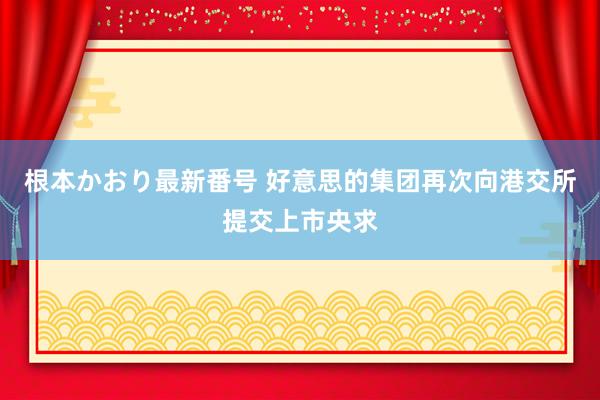 根本かおり最新番号 好意思的集团再次向港交所提交上市央求