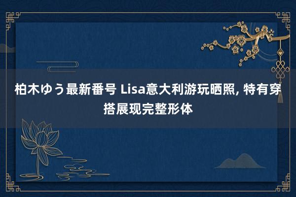 柏木ゆう最新番号 Lisa意大利游玩晒照, 特有穿搭展现完整形体