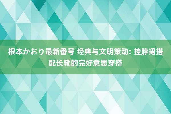 根本かおり最新番号 经典与文明策动: 挂脖裙搭配长靴的完好意思穿搭