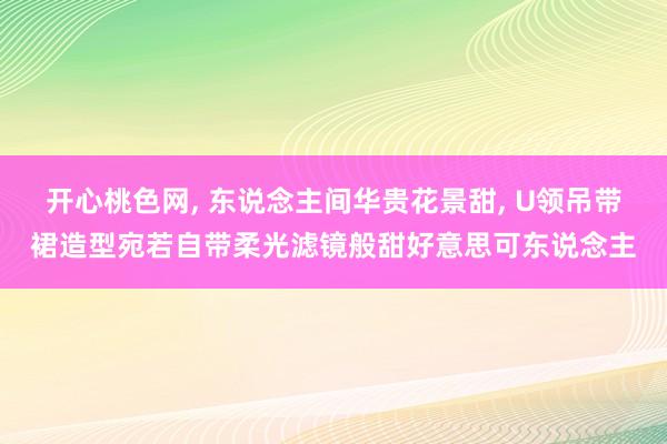 开心桃色网, 东说念主间华贵花景甜, U领吊带裙造型宛若自带柔光滤镜般甜好意思可东说念主