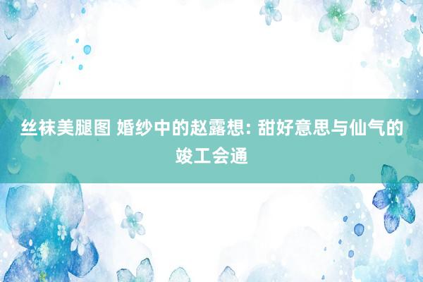 丝袜美腿图 婚纱中的赵露想: 甜好意思与仙气的竣工会通