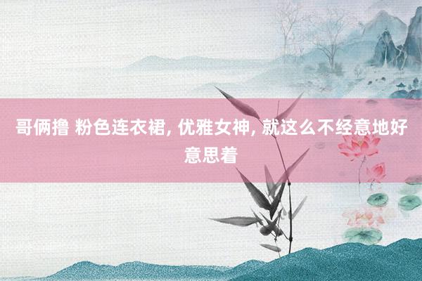 哥俩撸 粉色连衣裙, 优雅女神, 就这么不经意地好意思着