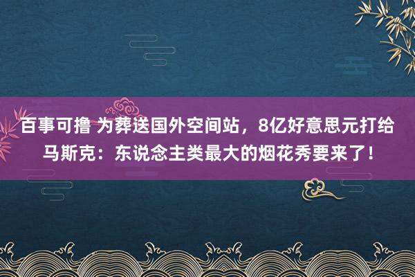 百事可撸 为葬送国外空间站，8亿好意思元打给马斯克：东说念主类最大的烟花秀要来了！