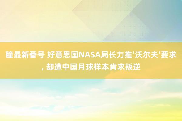 瞳最新番号 好意思国NASA局长力推‘沃尔夫’要求, 却遭中国月球样本肯求叛逆