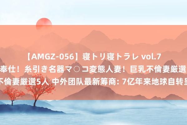 【AMGZ-056】寝トリ寝トラレ vol.7 巨乳むっちむちパイズリ奉仕！糸引き名器マ○コ変態人妻！巨乳不倫妻厳選5人 中外团队最新筹商: 7亿年来地球自转呈途径式放慢