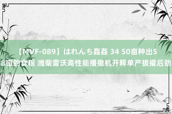 【MVF-089】はれんち姦姦 34 50亩种出58亩的食粮 潍柴雷沃高性能播撒机开释单产拔擢后劲