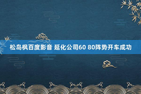 松岛枫百度影音 延化公司60 80阵势开车成功