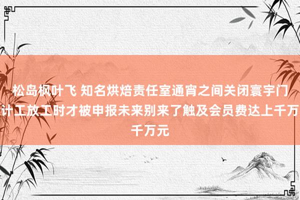 松岛枫叶飞 知名烘焙责任室通宵之间关闭寰宇门伙计工放工时才被申报未来别来了触及会员费达上千万元