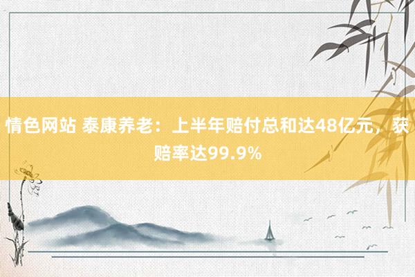 情色网站 泰康养老：上半年赔付总和达48亿元，获赔率达99.9%