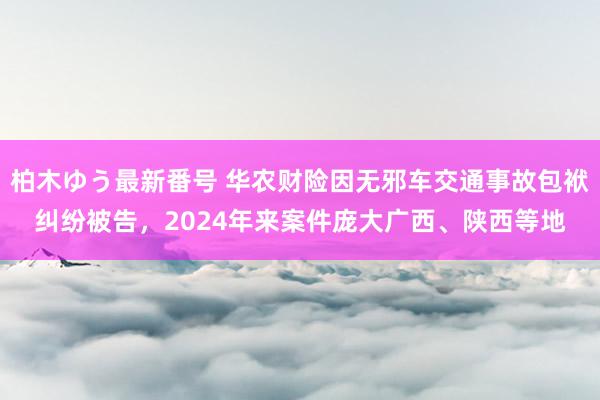 柏木ゆう最新番号 华农财险因无邪车交通事故包袱纠纷被告，2024年来案件庞大广西、陕西等地