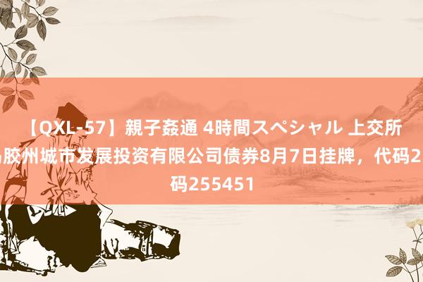 【QXL-57】親子姦通 4時間スペシャル 上交所：青岛胶州城市发展投资有限公司债券8月7日挂牌，代码255451