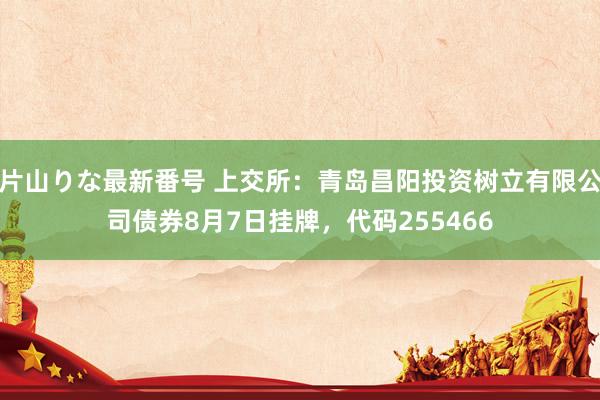 片山りな最新番号 上交所：青岛昌阳投资树立有限公司债券8月7日挂牌，代码255466