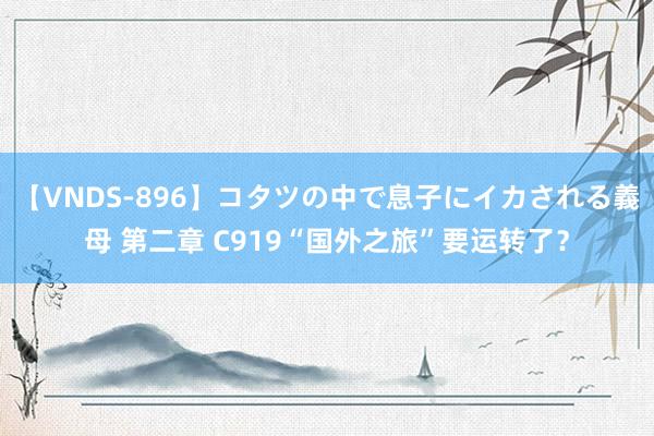 【VNDS-896】コタツの中で息子にイカされる義母 第二章 C919“国外之旅”要运转了？