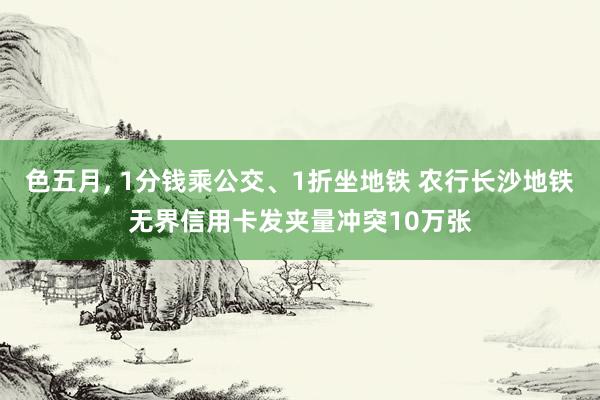 色五月, 1分钱乘公交、1折坐地铁 农行长沙地铁无界信用卡发夹量冲突10万张