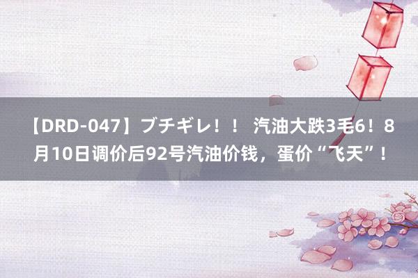 【DRD-047】ブチギレ！！ 汽油大跌3毛6！8月10日调价后92号汽油价钱，蛋价“飞天”！