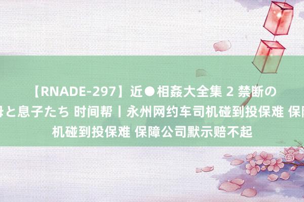 【RNADE-297】近●相姦大全集 2 禁断の性愛に堕ちた義母と息子たち 时间帮丨永州网约车司机碰到投保难 保障公司默示赔不起