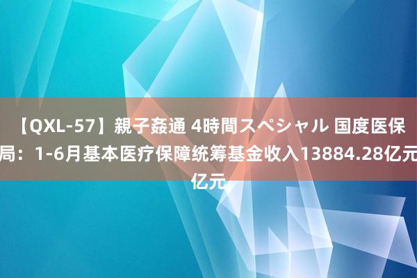 【QXL-57】親子姦通 4時間スペシャル 国度医保局：1-6月基本医疗保障统筹基金收入13884.28亿元