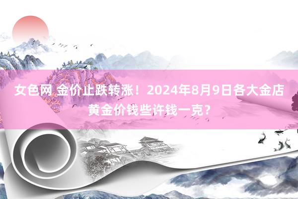 女色网 金价止跌转涨！2024年8月9日各大金店黄金价钱些许钱一克？