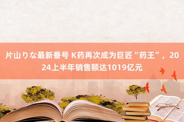 片山りな最新番号 K药再次成为巨匠“药王”，2024上半年销售额达1019亿元