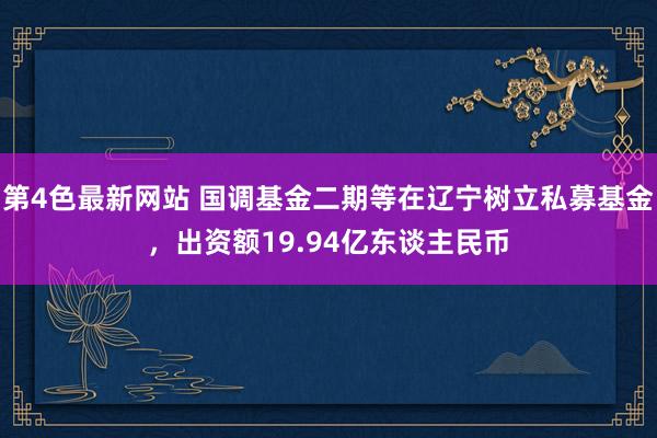 第4色最新网站 国调基金二期等在辽宁树立私募基金，出资额19.94亿东谈主民币