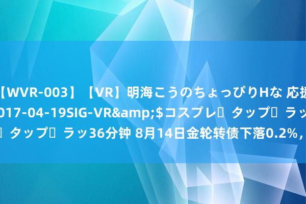 【WVR-003】【VR】明海こうのちょっぴりHな 応援 VR</a>2017-04-19SIG-VR&$コスプレ・タップ・ラッ36分钟 8月14日金轮转债下落0.2%，转股溢价率33.68%