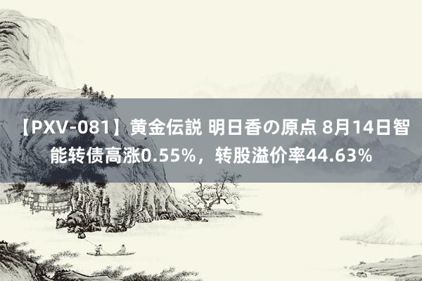 【PXV-081】黄金伝説 明日香の原点 8月14日智能转债高涨0.55%，转股溢价率44.63%