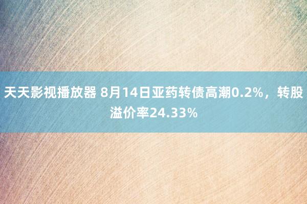 天天影视播放器 8月14日亚药转债高潮0.2%，转股溢价率24.33%