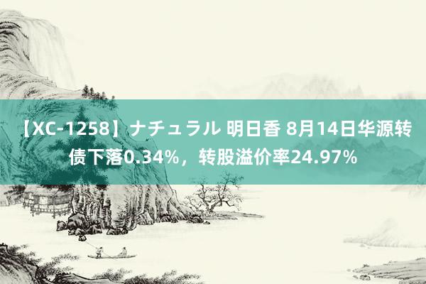 【XC-1258】ナチュラル 明日香 8月14日华源转债下落0.34%，转股溢价率24.97%