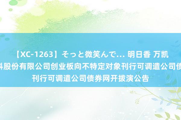 【XC-1263】そっと微笑んで… 明日香 万凯新材: 万凯新材料股份有限公司创业板向不特定对象刊行可调遣公司债券网开拔演公告