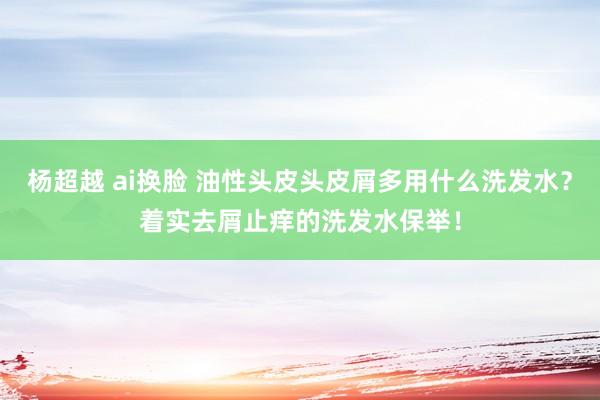 杨超越 ai换脸 油性头皮头皮屑多用什么洗发水？着实去屑止痒的洗发水保举！