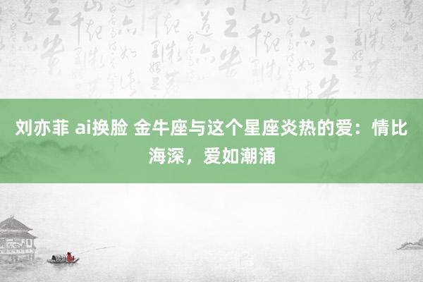 刘亦菲 ai换脸 金牛座与这个星座炎热的爱：情比海深，爱如潮涌