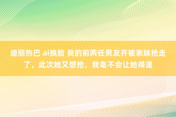 迪丽热巴 ai换脸 我的前两任男友齐被表妹抢走了，此次她又想抢，我毫不会让她得逞