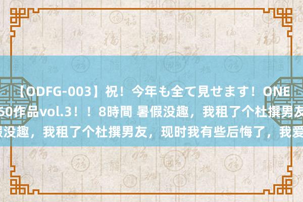 【ODFG-003】祝！今年も全て見せます！ONEDAFULL1年の軌跡全60作品vol.3！！8時間 暑假没趣，我租了个杜撰男友，现时我有些后悔了，我爱上他了