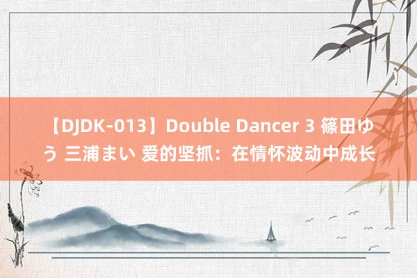 【DJDK-013】Double Dancer 3 篠田ゆう 三浦まい 爱的坚抓：在情怀波动中成长