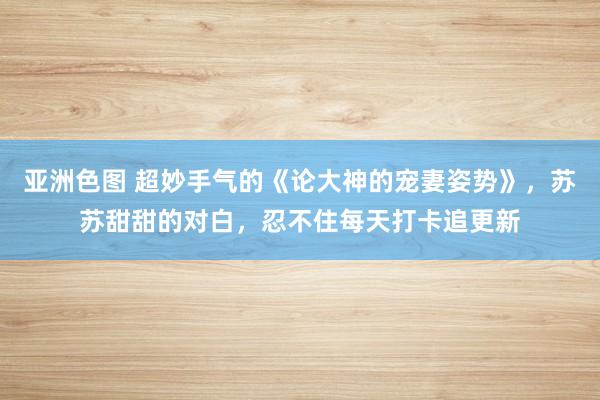 亚洲色图 超妙手气的《论大神的宠妻姿势》，苏苏甜甜的对白，忍不住每天打卡追更新