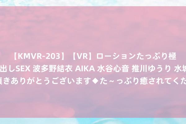 【KMVR-203】【VR】ローションたっぷり極上5人ソープ嬢と中出しSEX 波多野結衣 AIKA 水谷心音 推川ゆうり 水城奈緒 ～本日は御指名頂きありがとうございます◆た～っぷり癒されてくださいね◆～ 被女友戴绿帽，我坐窝建议离异，多年后再碰面，她却哭着求我复合