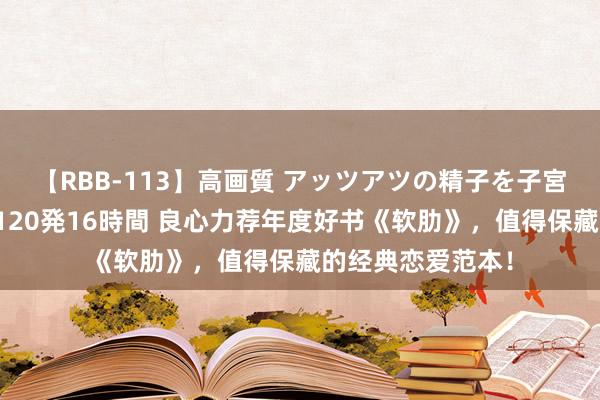 【RBB-113】高画質 アッツアツの精子を子宮に孕ませ中出し120発16時間 良心力荐年度好书《软肋》，值得保藏的经典恋爱范本！